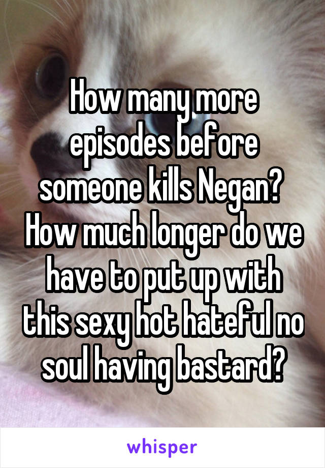 How many more episodes before someone kills Negan?  How much longer do we have to put up with this sexy hot hateful no soul having bastard?