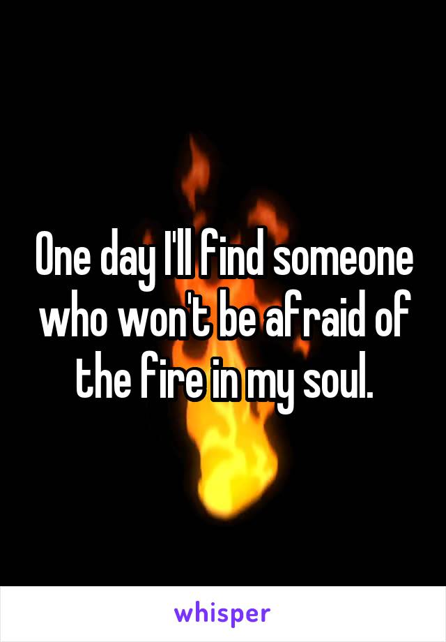 One day I'll find someone who won't be afraid of the fire in my soul.