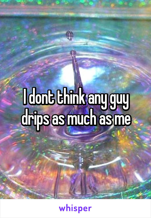 I dont think any guy drips as much as me