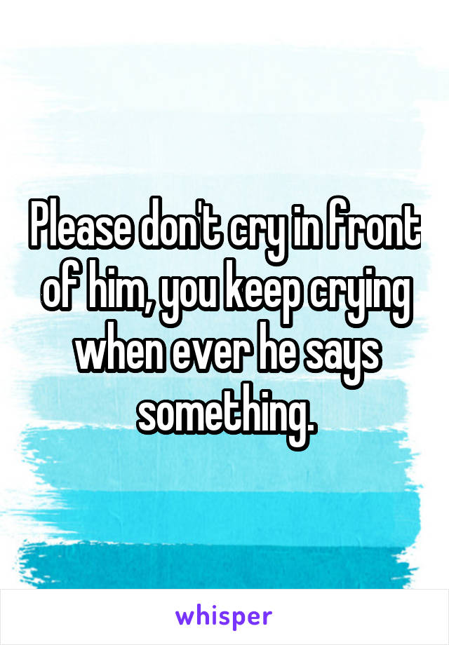 Please don't cry in front of him, you keep crying when ever he says something.