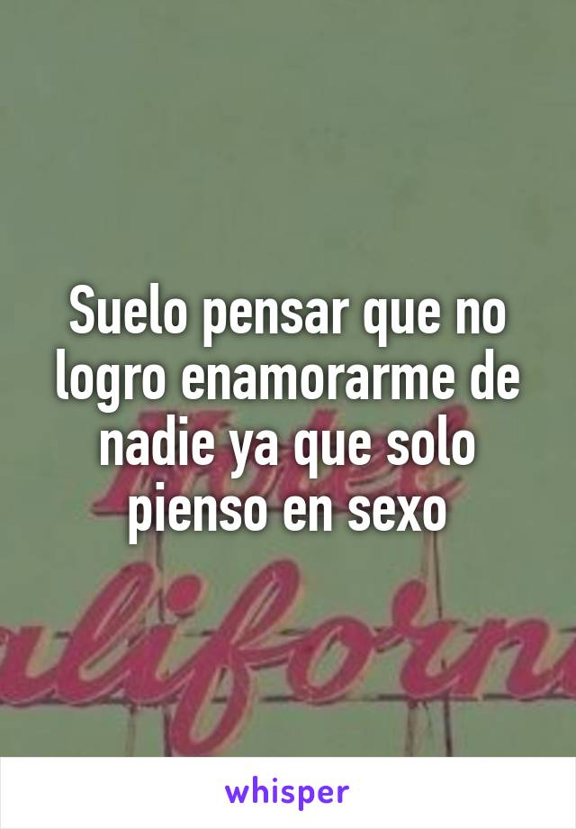 Suelo pensar que no logro enamorarme de nadie ya que solo pienso en sexo