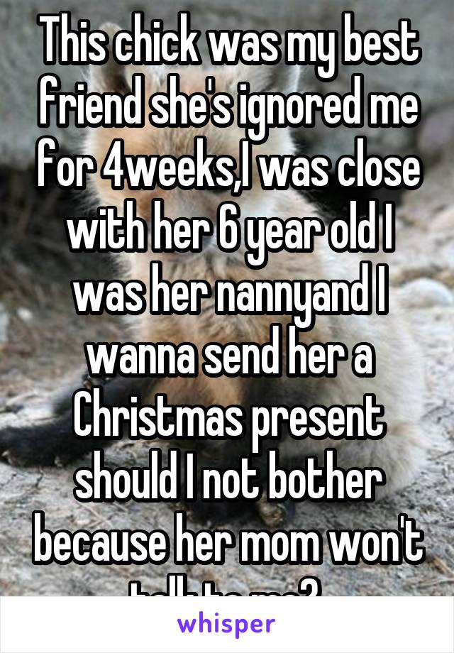 This chick was my best friend she's ignored me for 4weeks,I was close with her 6 year old I was her nannyand I wanna send her a Christmas present should I not bother because her mom won't talk to me? 