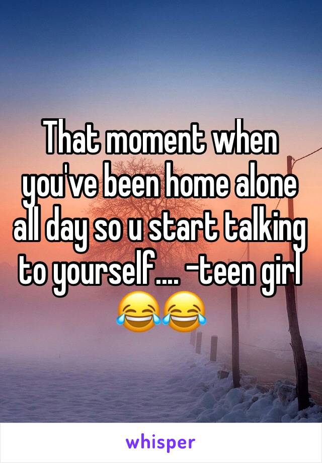 That moment when you've been home alone all day so u start talking to yourself.... -teen girl 😂😂