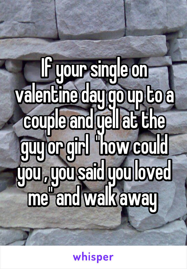 If your single on valentine day go up to a couple and yell at the guy or girl  "how could you , you said you loved me" and walk away 