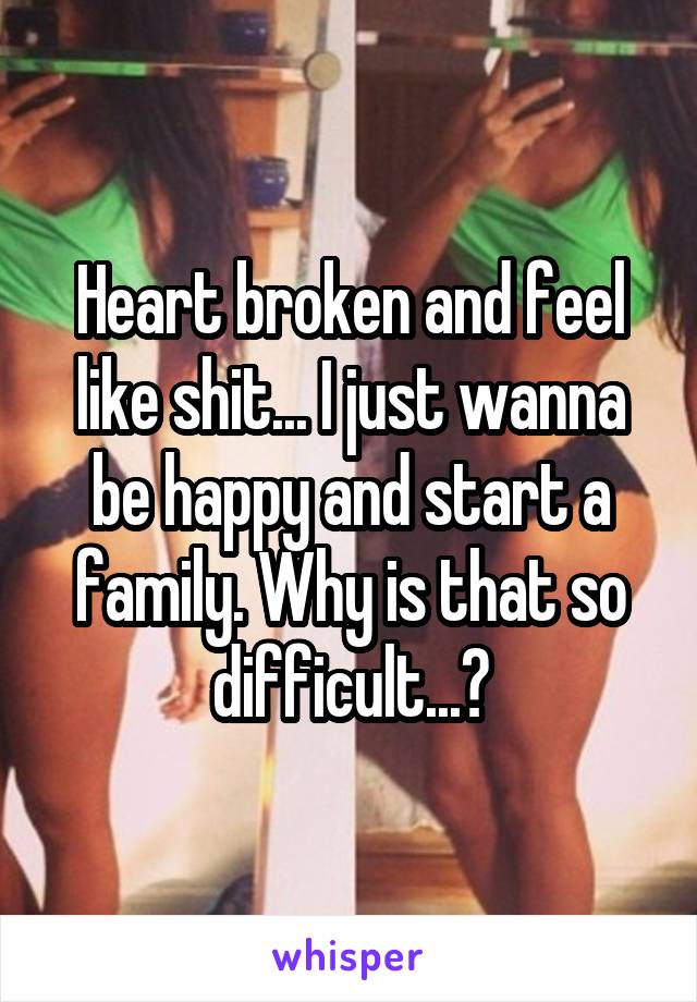 Heart broken and feel like shit... I just wanna be happy and start a family. Why is that so difficult...?