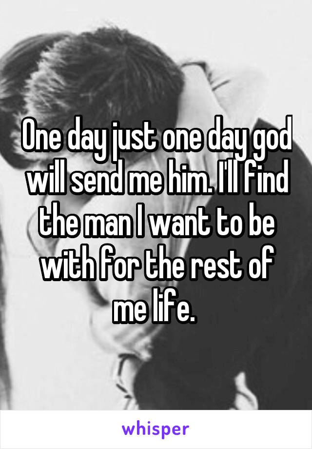 One day just one day god will send me him. I'll find the man I want to be with for the rest of me life. 