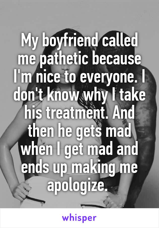 My boyfriend called me pathetic because I'm nice to everyone. I don't know why I take his treatment. And then he gets mad when I get mad and ends up making me apologize. 