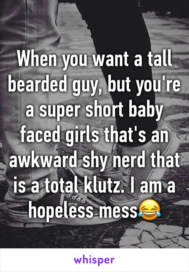 When you want a tall bearded guy, but you're a super short baby faced girls that's an awkward shy nerd that is a total klutz. I am a hopeless mess😂