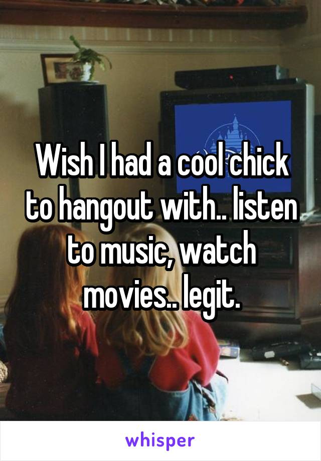 Wish I had a cool chick to hangout with.. listen to music, watch movies.. legit.