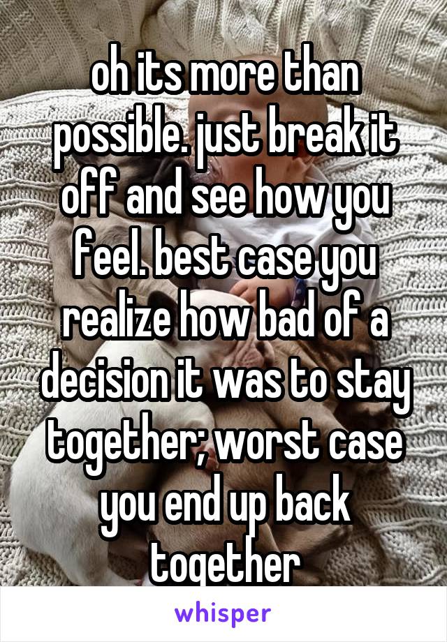 oh its more than possible. just break it off and see how you feel. best case you realize how bad of a decision it was to stay together; worst case you end up back together