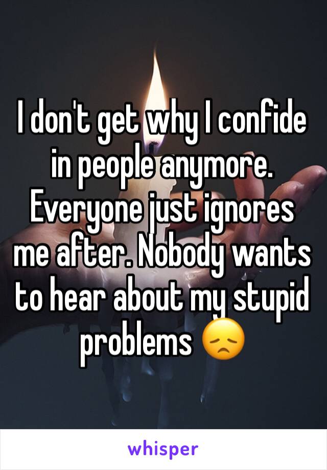 I don't get why I confide in people anymore. Everyone just ignores me after. Nobody wants to hear about my stupid problems 😞