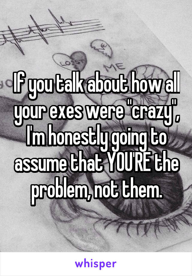 If you talk about how all your exes were "crazy", I'm honestly going to assume that YOU'RE the problem, not them.