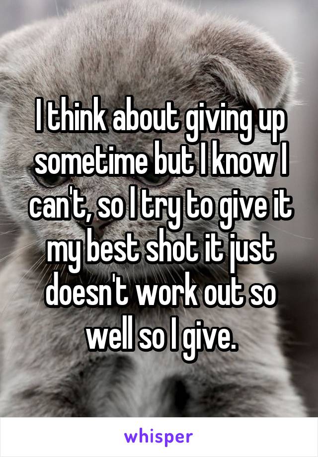 I think about giving up sometime but I know I can't, so I try to give it my best shot it just doesn't work out so well so I give.