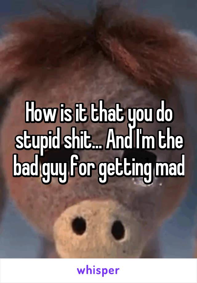 How is it that you do stupid shit... And I'm the bad guy for getting mad