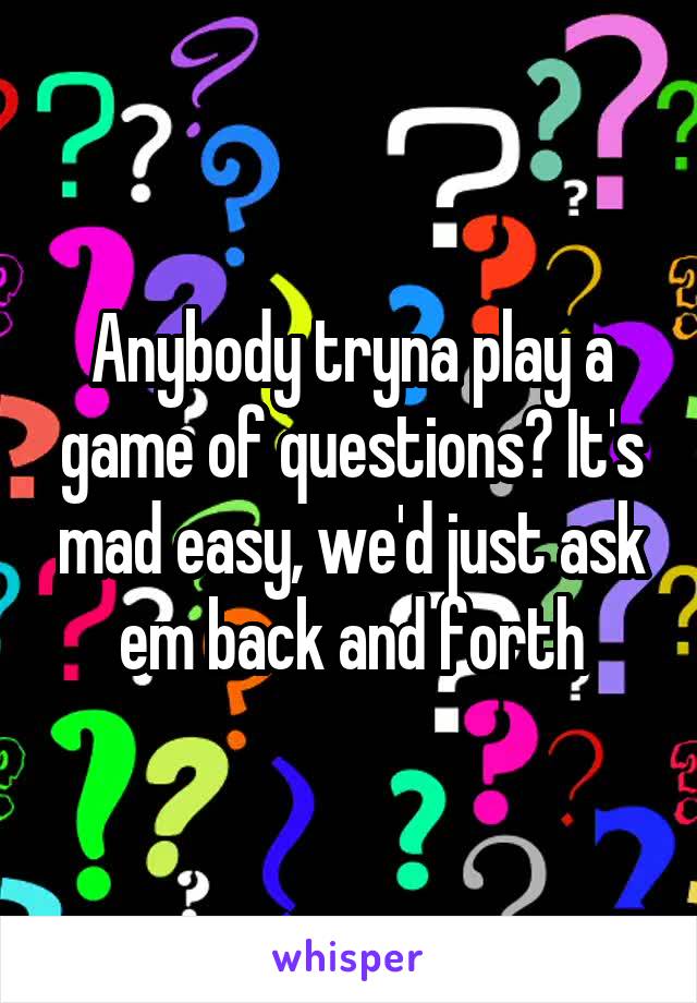 Anybody tryna play a game of questions? It's mad easy, we'd just ask em back and forth