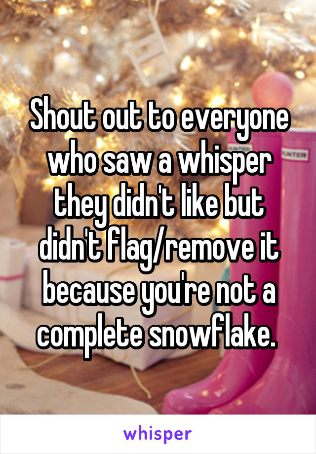 Shout out to everyone who saw a whisper they didn't like but didn't flag/remove it because you're not a complete snowflake. 