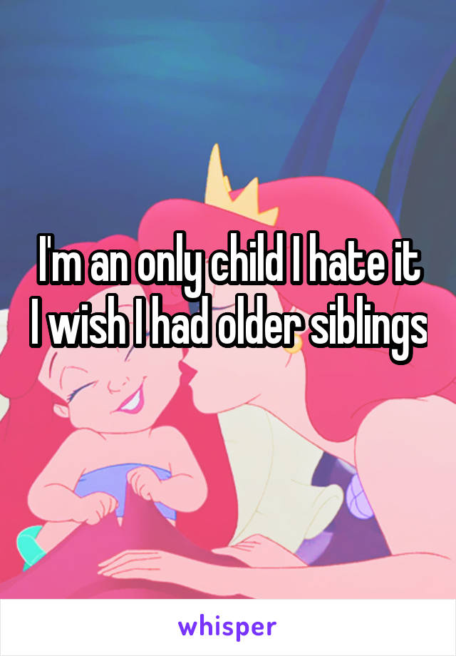 I'm an only child I hate it I wish I had older siblings 