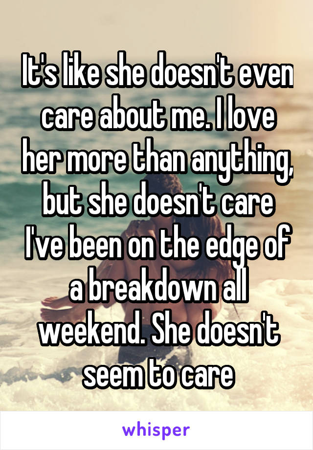 It's like she doesn't even care about me. I love her more than anything, but she doesn't care I've been on the edge of a breakdown all weekend. She doesn't seem to care