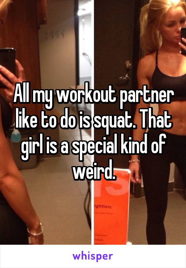 All my workout partner like to do is squat. That girl is a special kind of weird.