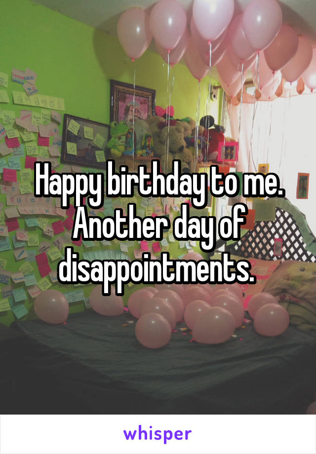 Happy birthday to me. Another day of disappointments. 