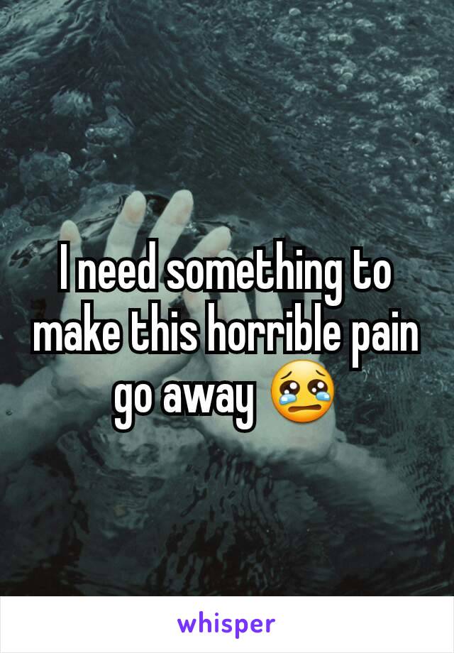 I need something to make this horrible pain go away 😢