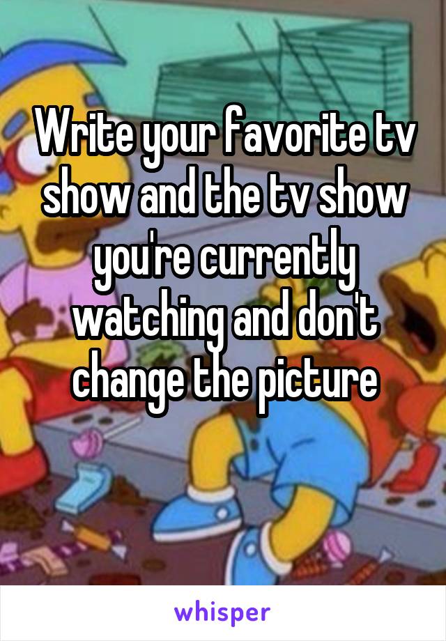 Write your favorite tv show and the tv show you're currently watching and don't change the picture

