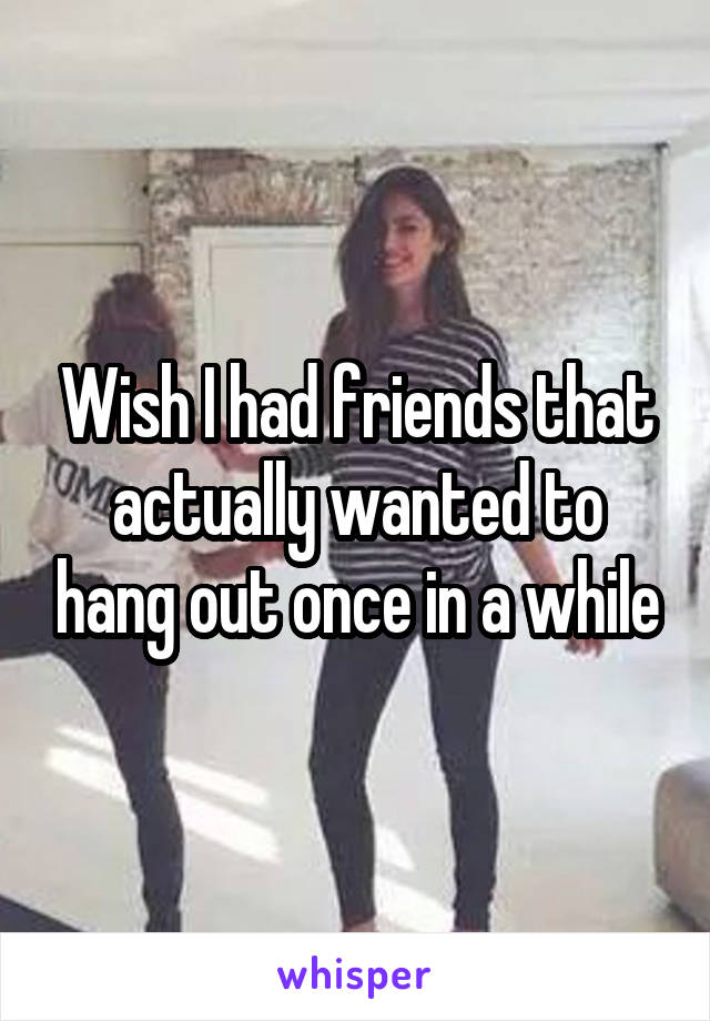 Wish I had friends that actually wanted to hang out once in a while