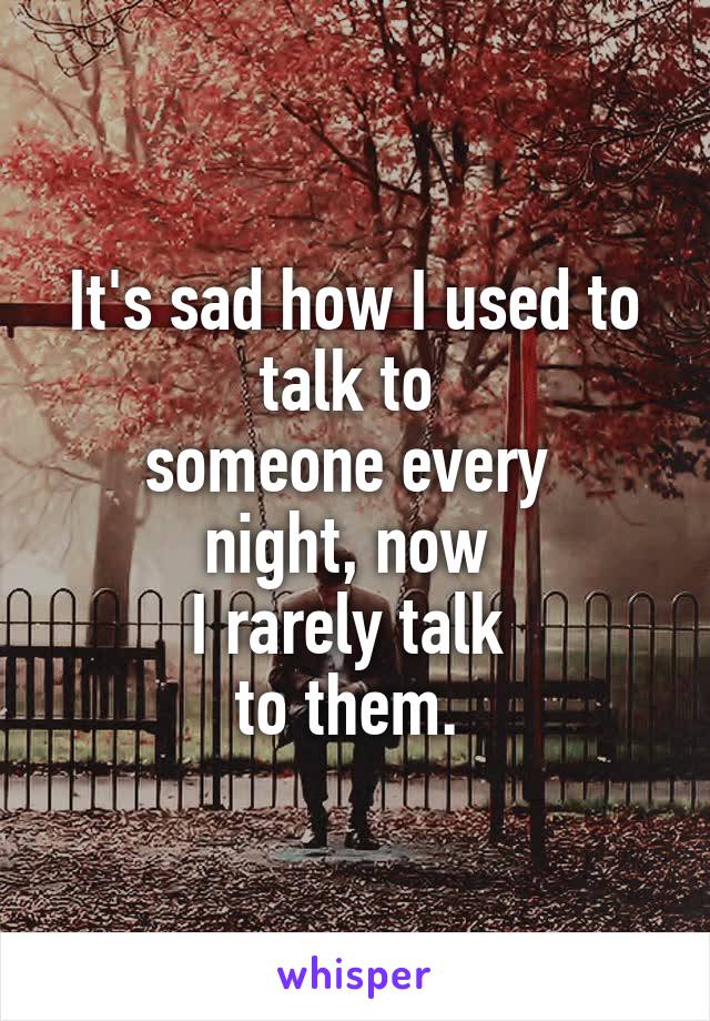 It's sad how I used to talk to 
someone every 
night, now 
I rarely talk 
to them. 