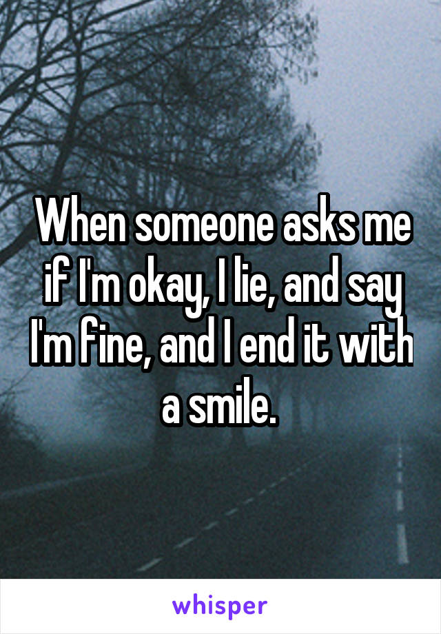 When someone asks me if I'm okay, I lie, and say I'm fine, and I end it with a smile. 