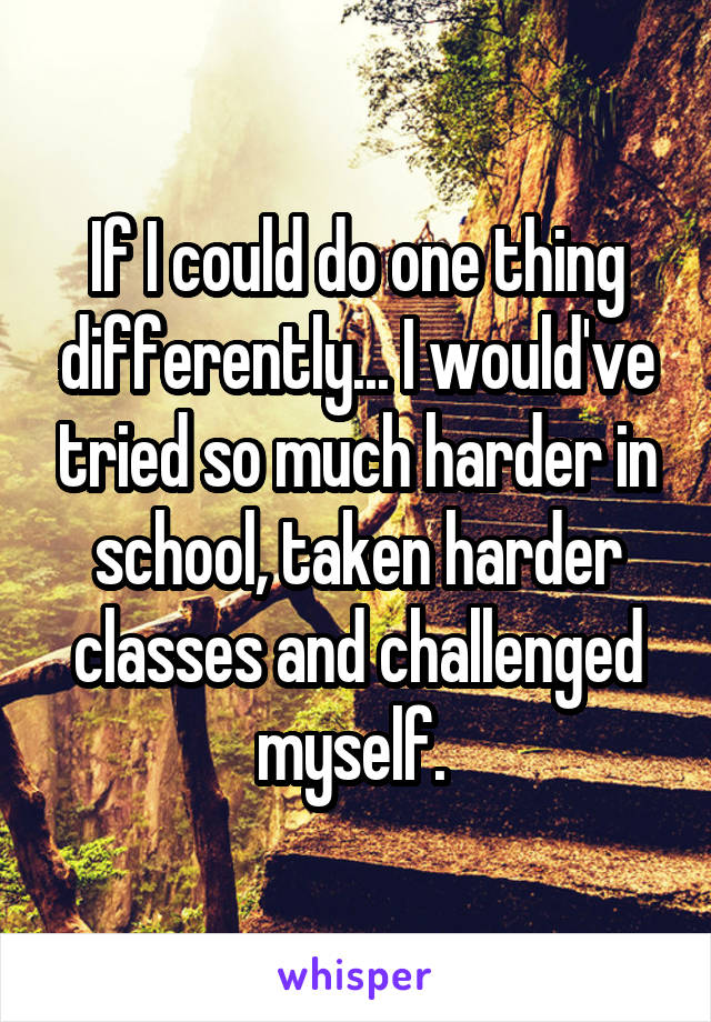 If I could do one thing differently... I would've tried so much harder in school, taken harder classes and challenged myself. 