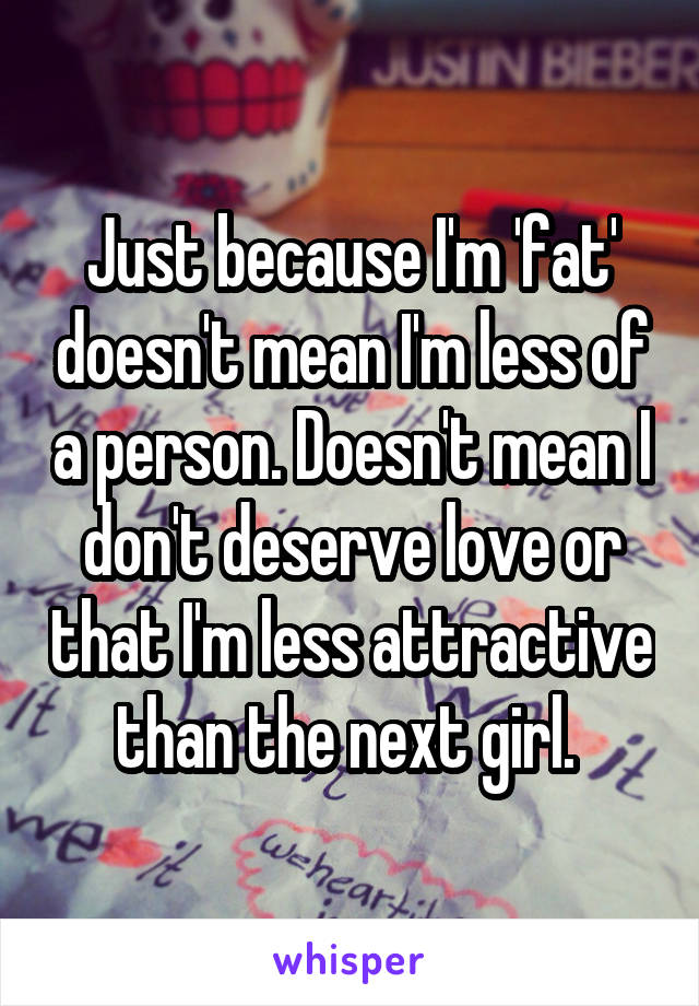 Just because I'm 'fat' doesn't mean I'm less of a person. Doesn't mean I don't deserve love or that I'm less attractive than the next girl. 