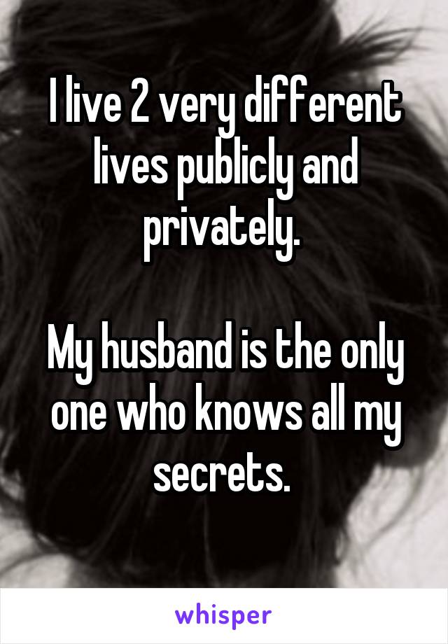 I live 2 very different lives publicly and privately. 

My husband is the only one who knows all my secrets. 
