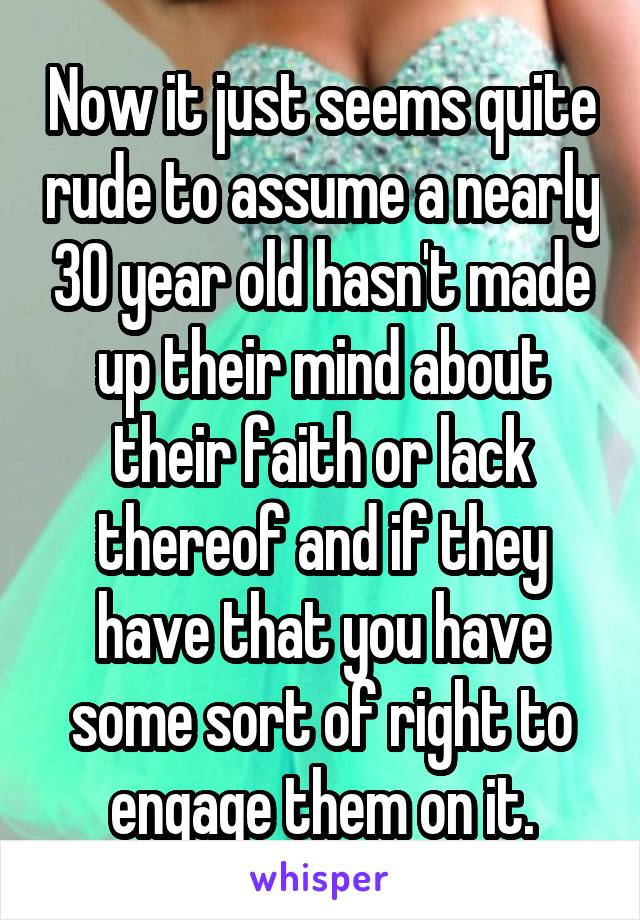 Now it just seems quite rude to assume a nearly 30 year old hasn't made up their mind about their faith or lack thereof and if they have that you have some sort of right to engage them on it.