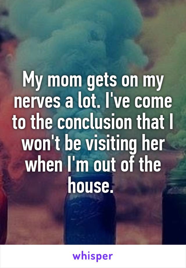 My mom gets on my nerves a lot. I've come to the conclusion that I won't be visiting her when I'm out of the house. 