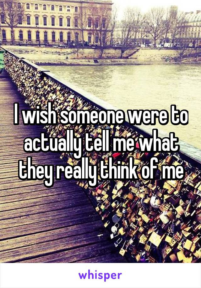 I wish someone were to actually tell me what they really think of me