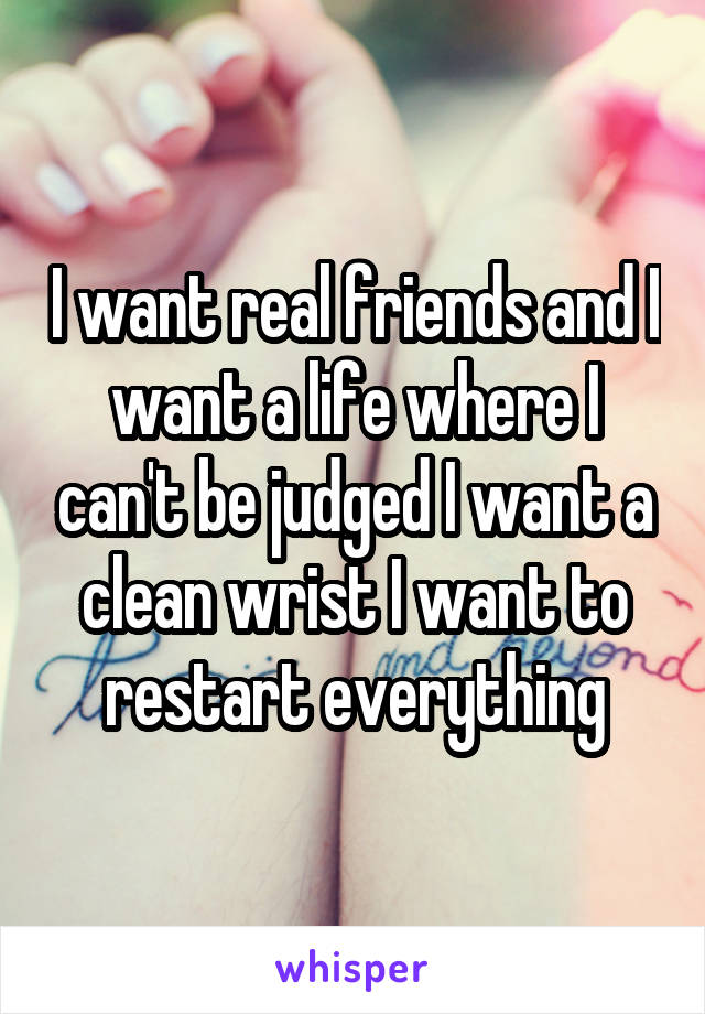 I want real friends and I want a life where I can't be judged I want a clean wrist I want to restart everything