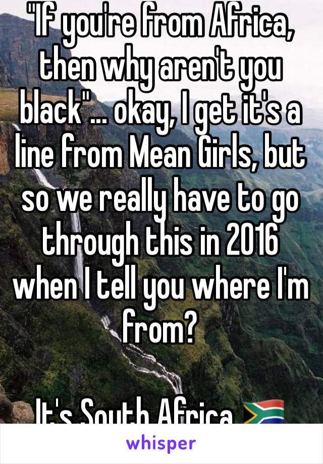 "If you're from Africa, then why aren't you black"... okay, I get it's a line from Mean Girls, but so we really have to go through this in 2016 when I tell you where I'm from?

It's South Africa 🇿🇦 