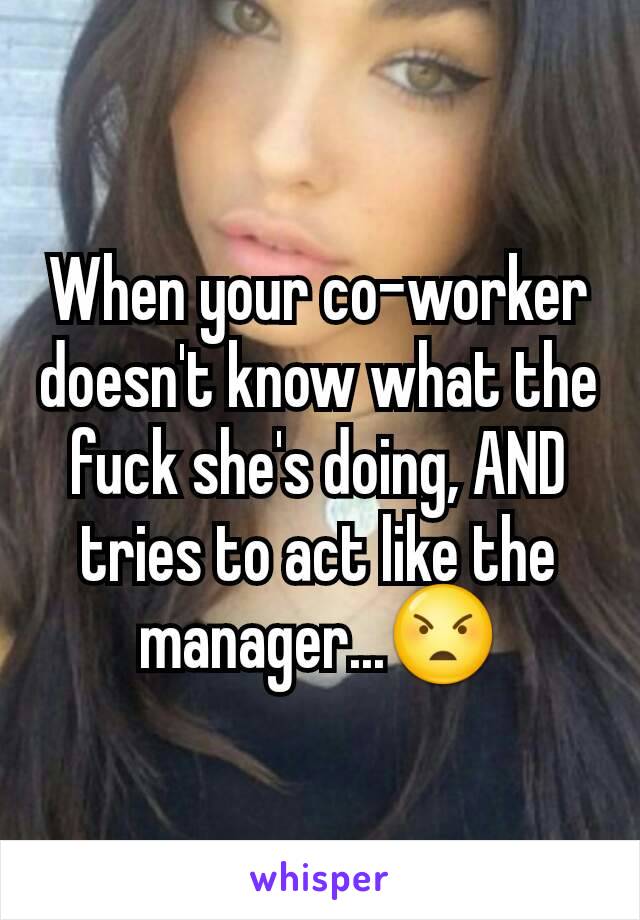 When your co-worker doesn't know what the fuck she's doing, AND tries to act like the manager...😠