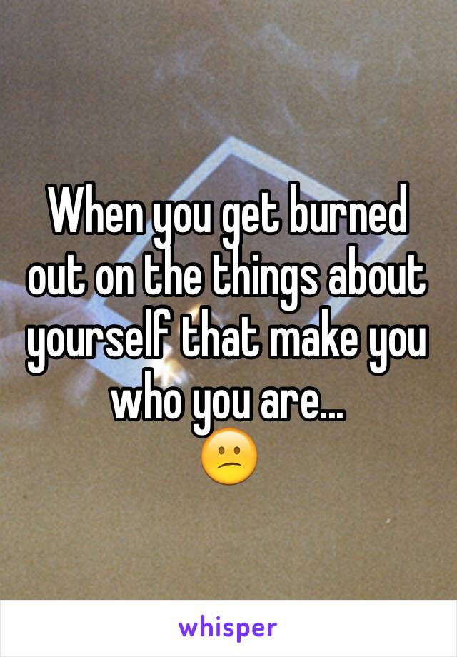 When you get burned out on the things about yourself that make you who you are...
😕