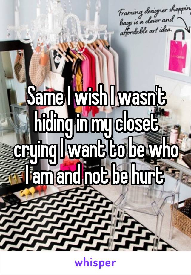 Same I wish I wasn't hiding in my closet crying I want to be who I am and not be hurt 