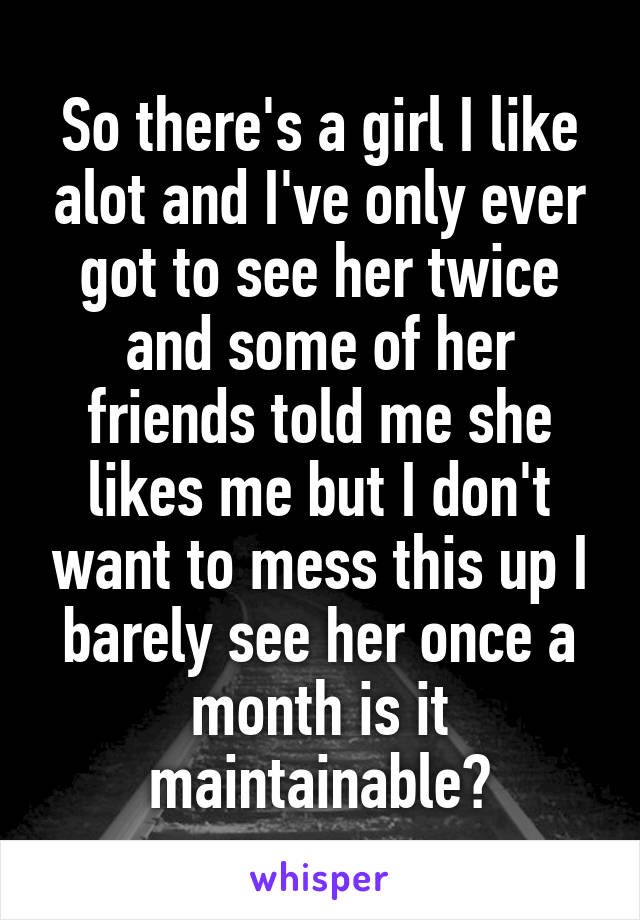 So there's a girl I like alot and I've only ever got to see her twice and some of her friends told me she likes me but I don't want to mess this up I barely see her once a month is it maintainable?