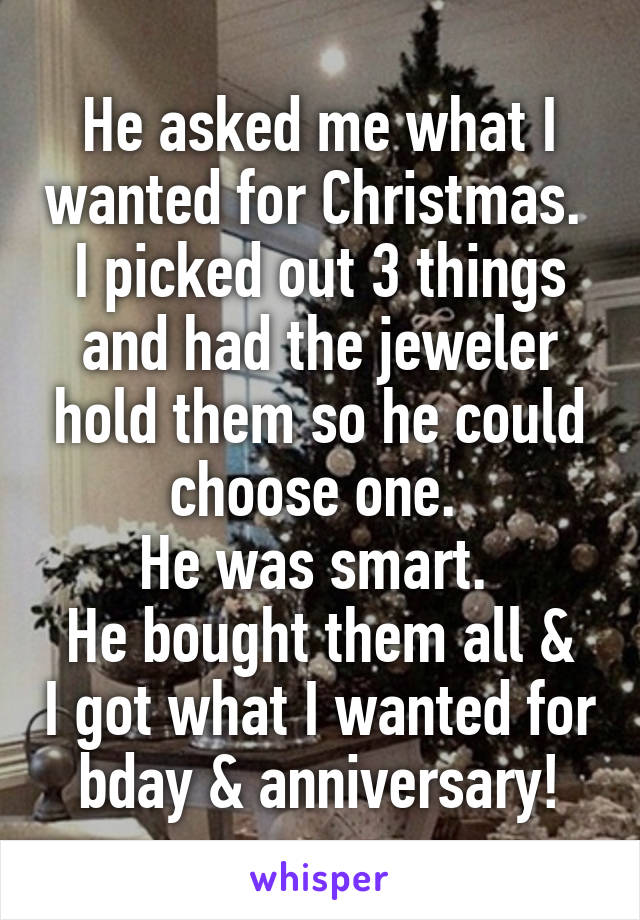 He asked me what I wanted for Christmas. 
I picked out 3 things and had the jeweler hold them so he could choose one. 
He was smart. 
He bought them all & I got what I wanted for bday & anniversary!