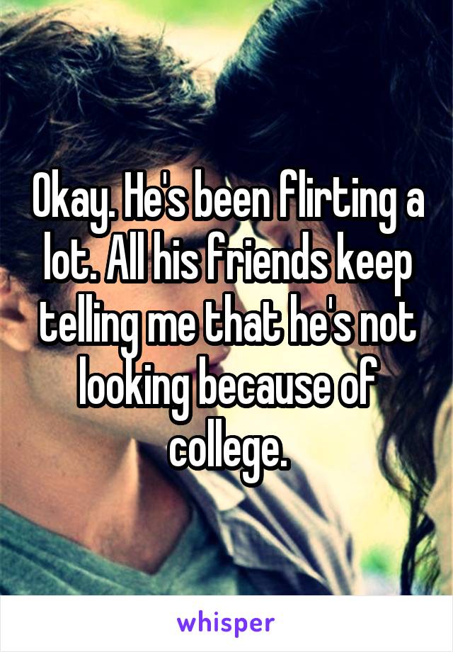 Okay. He's been flirting a lot. All his friends keep telling me that he's not looking because of college.