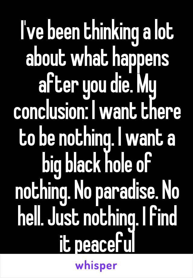 I've been thinking a lot about what happens after you die. My conclusion: I want there to be nothing. I want a big black hole of nothing. No paradise. No hell. Just nothing. I find it peaceful