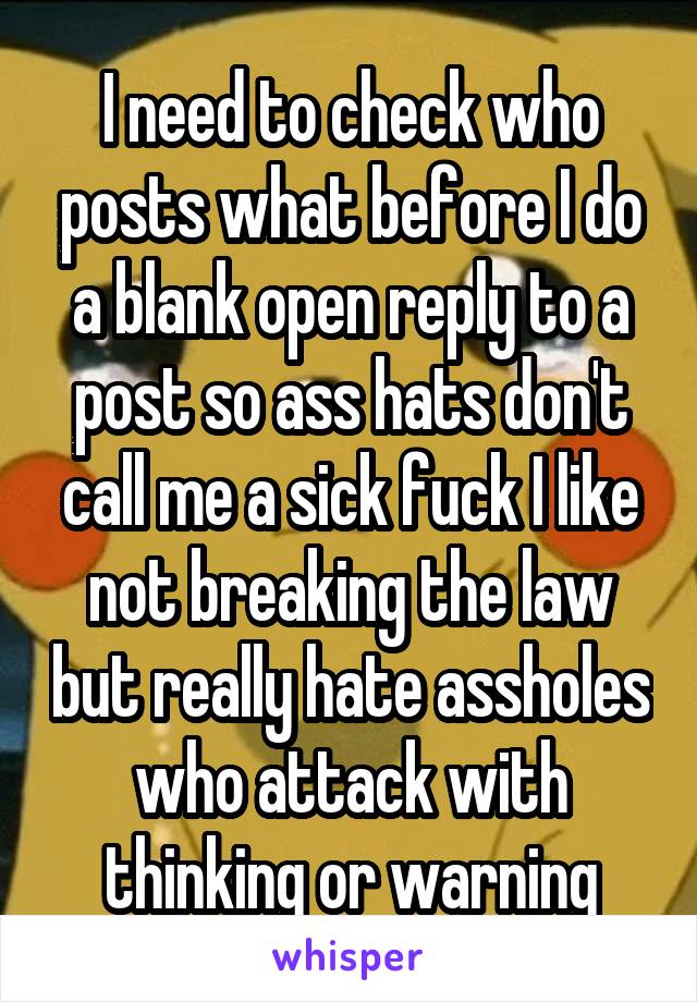 I need to check who posts what before I do a blank open reply to a post so ass hats don't call me a sick fuck I like not breaking the law but really hate assholes who attack with thinking or warning