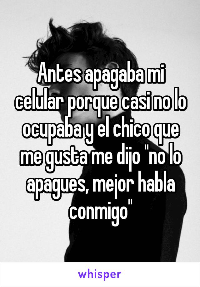 Antes apagaba mi celular porque casi no lo ocupaba y el chico que me gusta me dijo "no lo apagues, mejor habla conmigo"