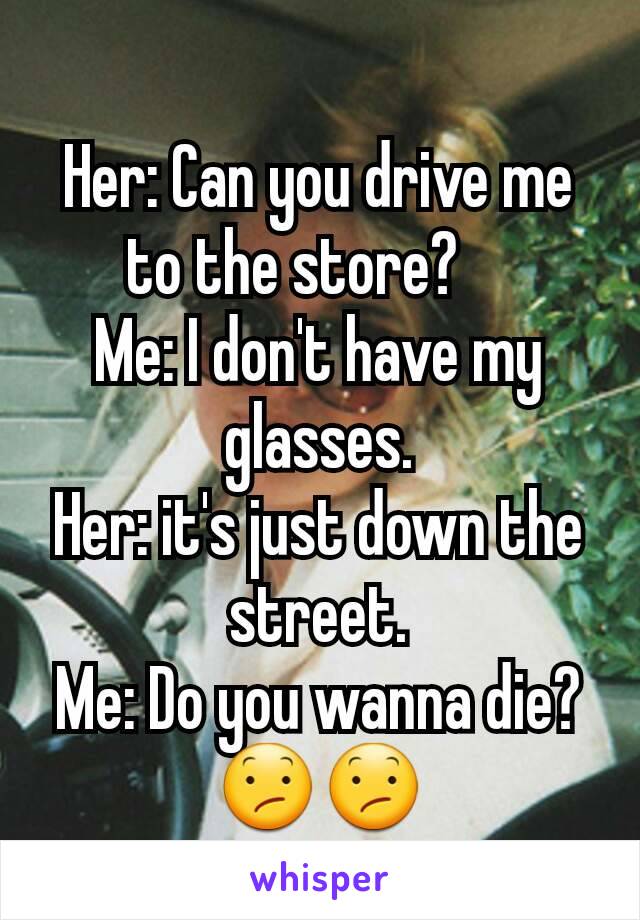 Her: Can you drive me  to the store?    
Me: I don't have my glasses.
Her: it's just down the street.
Me: Do you wanna die?
😕😕