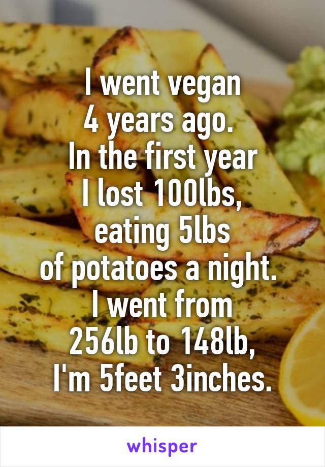 I went vegan
4 years ago. 
In the first year
I lost 100lbs,
eating 5lbs
of potatoes a night. 
I went from
256lb to 148lb,
I'm 5feet 3inches.