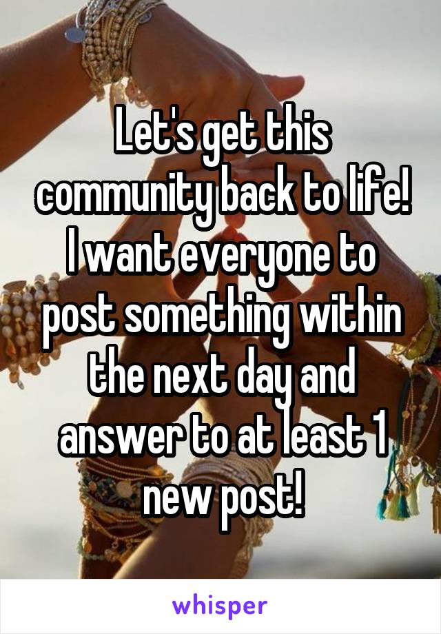 Let's get this community back to life! I want everyone to post something within the next day and answer to at least 1 new post!