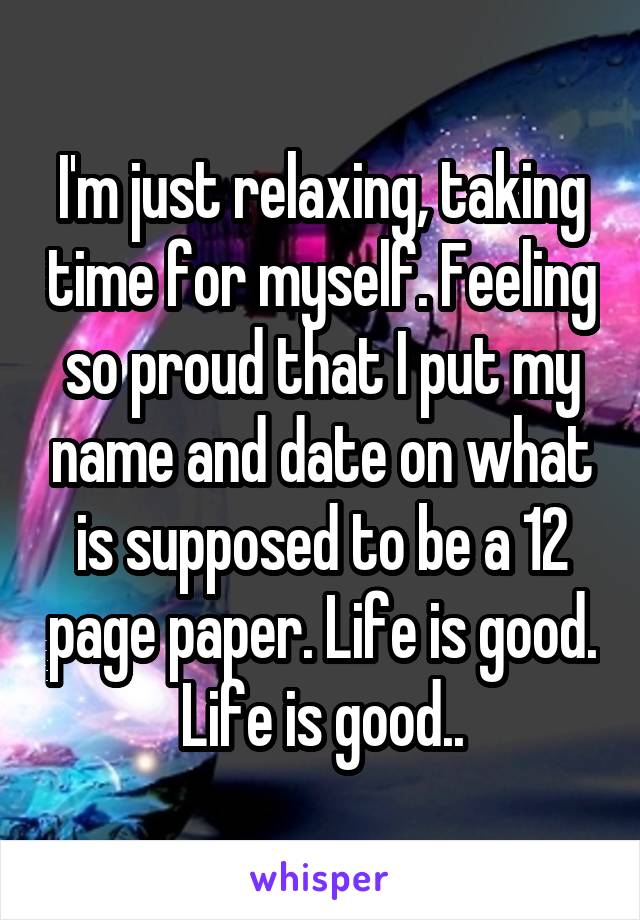 I'm just relaxing, taking time for myself. Feeling so proud that I put my name and date on what is supposed to be a 12 page paper. Life is good. Life is good..